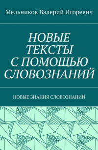 Валерий Игоревич Мельников - НОВЫЕ ТЕКСТЫ С ПОМОЩЬЮ СЛОВОЗНАНИЙ. НОВЫЕ ЗНАНИЯ СЛОВОЗНАНИЙ