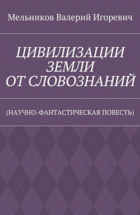 Валерий Игоревич Мельников - ЦИВИЛИЗАЦИИ ЗЕМЛИ ОТ СЛОВОЗНАНИЙ. (НАУЧНО-ФАНТАСТИЧЕСКАЯ ПОВЕСТЬ)