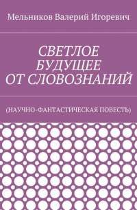 Валерий Игоревич Мельников - СВЕТЛОЕ БУДУЩЕЕ ОТ СЛОВОЗНАНИЙ. (НАУЧНО-ФАНТАСТИЧЕСКАЯ ПОВЕСТЬ)
