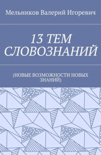 Валерий Игоревич Мельников - 13 ТЕМ СЛОВОЗНАНИЙ. (НОВЫЕ ВОЗМОЖНОСТИ НОВЫХ ЗНАНИЙ)