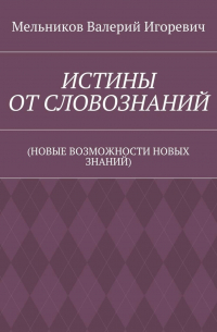 Валерий Игоревич Мельников - ИСТИНЫ ОТ СЛОВОЗНАНИЙ. (НОВЫЕ ВОЗМОЖНОСТИ НОВЫХ ЗНАНИЙ)