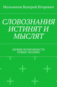 Валерий Игоревич Мельников - СЛОВОЗНАНИЯ ИСТИНЯТ И МЫСЛЯТ. (НОВЫЕ ВОЗМОЖНОСТИ НОВЫХ ЗНАНИЙ)