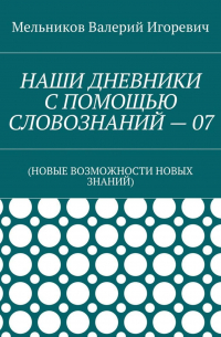 Валерий Игоревич Мельников - НАШИ ДНЕВНИКИ С ПОМОЩЬЮ СЛОВОЗНАНИЙ – 07. (НОВЫЕ ВОЗМОЖНОСТИ НОВЫХ ЗНАНИЙ)