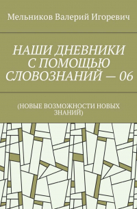 Валерий Игоревич Мельников - НАШИ ДНЕВНИКИ С ПОМОЩЬЮ СЛОВОЗНАНИЙ – 06. (НОВЫЕ ВОЗМОЖНОСТИ НОВЫХ ЗНАНИЙ)