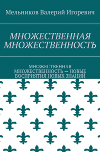 Валерий Игоревич Мельников - МНОЖЕСТВЕННАЯ МНОЖЕСТВЕННОСТЬ. МНОЖЕСТВЕННАЯ МНОЖЕСТВЕННОСТЬ – НОВЫЕ ВОСПРИЯТИЯ НОВЫХ ЗНАНИЙ