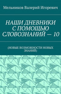 Валерий Игоревич Мельников - НАШИ ДНЕВНИКИ С ПОМОЩЬЮ СЛОВОЗНАНИЙ – 10. (НОВЫЕ ВОЗМОЖНОСТИ НОВЫХ ЗНАНИЙ)