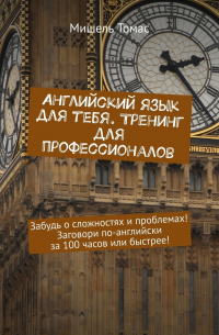 Мишель Томас - Английский язык для тебя. Тренинг для профессионалов. Забудь о сложностях и проблемах! Заговори по-английски за 100 часов или быстрее!