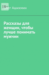 Олег Ашихмин - Рассказы для женщин, чтобы лучше понимать мужчин