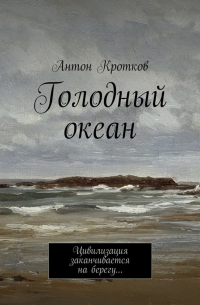 Антон Кротков - Голодный океан. Цивилизация заканчивается на берегу…