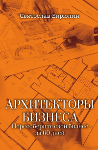 Святослав Бирюлин - Архитекторы бизнеса. Пересоберите свой бизнес за 60 дней