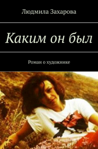 Людмила Захарова - Каким он был. Роман о художнике