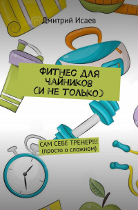 Дмитрий Исаев - Фитнес для чайников (и не только). Сам себе тренер!!! (просто о сложном)