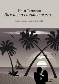 Илья Тамигин - Важнее и сильнее всего… Повествование о запутанной любви