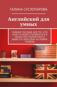 Галина Суслопарова - Английский для умных. Учебное пособие для тех, кто хочет и может разобраться в тонкостях грамматики и вывести свой язык на новый уровень