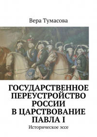 Вера Тумасова - Государственное переустройство России в царствование Павла I. Историческое эссе