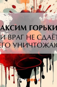 Максим Горький - Если враг не сдаётся, – его уничтожают