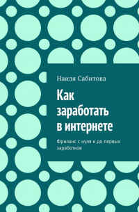 Наиля Фаридовна Сабитова - Как заработать в интернете. Фриланс с нуля и до первых заработков