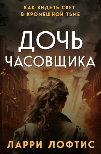 Ларри Лофтис - Дочь часовщика. Как видеть свет в кромешной тьме