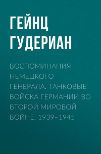 Гейнц Гудериан - Воспоминания немецкого генерала. Танковые войска Германии во Второй мировой войне. 1939–1945