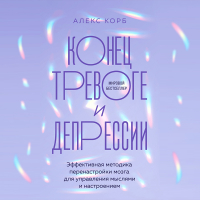 Алекс Корб - Конец тревоге и депрессии. Эффективная методика перенастройки мозга для управления мыслями и настроением
