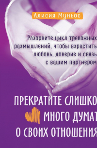 Алисия Муньос - Прекратите слишком много думать о своих отношениях: разорвите цикл тревожных размышлений, чтобы взрастить любовь, доверие и связь с вашим партнером