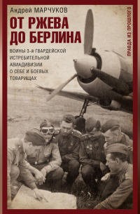 Андрей Марчуков - От Ржева до Берлина. Воины 3-й гвардейской истребительной авиадивизии о себе и боевых товарищах