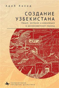 Адиб Халид - Создание Узбекистана. Нация, империя и революция в раннесоветский период