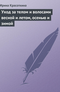 Ирина Красоткина - Уход за телом и волосами весной и летом, осенью и зимой