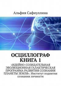 Альфия Сафиуллина - Осциллограф. Книга 1. «Идейно-созидательная эволюционная галактическая программа развития сознания планеты Земля». Институт поднятия сознания личности