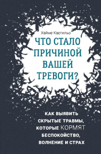 Хайме Кастильо - Что стало причиной вашей тревоги? Как выявить скрытые травмы, которые кормят беспокойство, волнение и страх