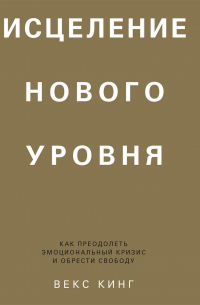 Векс Кинг - Исцеление нового уровня. Как преодолеть эмоциональный кризис и обрести свободу