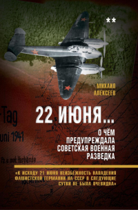 Михаил Алексеев - 22 июня… О чём предупреждала советская военная разведка. «К исходу 21 июня неизбежность нападения фашистской Германии на СССР в следующие сутки не была очевидна»