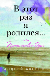 Андрей Аксёнов - В этот раз я родился… или Путешествие Души. Часть первая