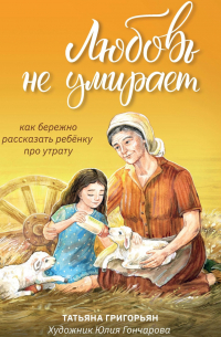Татьяна Григорьян - Любовь не умирает. Как бережно рассказать ребенку про утрату