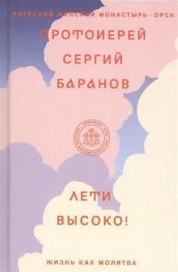 Протоиерей Сергий Баранов - Лети высоко! Жизнь как молитва