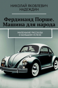 Николай Надеждин - Фердинанд Порше. Машина для народа. Маленькие рассказы о большом успехе