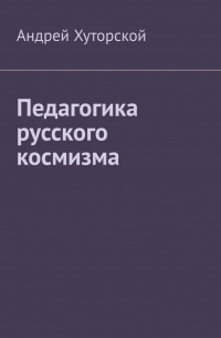 Андрей Хуторской - Педагогика русского космизма