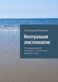 Александр Болдачёв - Интегральная эпистемология. От индивидуального понимания к постнаучному здравому смыслу