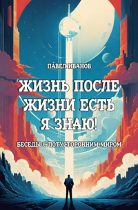Павел Иванов - Жизнь после жизни есть. Я знаю! Беседы с потусторонним миром