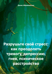 Денис Юрьевич Абрамовских - Разрушьте свой стресс: как преодолеть тревогу, депрессию, гнев, психическое расстройство