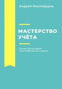 Андрей Миллиардов - Мастерство учёта. Основы бухгалтерии, налогообложения и аудита