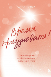 Анна Черных - Время праздновать! Книга-лекарство от обесценивания, суеты и «дня сурка»