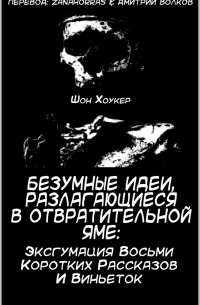Шон Хоукер - Безумные идеи, разлагающиеся в отвратительной яме: Эксгумация восьми коротких рассказов и виньеток