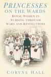Coryne Hall - Princesses on the Wards: Royal Women in Nursing through Wars and Revolutions