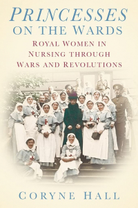 Coryne Hall - Princesses on the Wards: Royal Women in Nursing through Wars and Revolutions