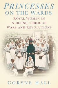 Coryne Hall - Princesses on the Wards: Royal Women in Nursing through Wars and Revolutions