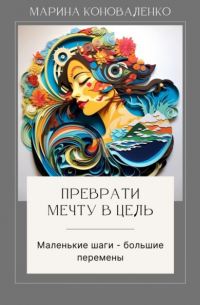 Марина Коноваленко - Преврати мечту в цель. Маленькие шаги – большие перемены