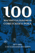 100 магнитоальбомов советского рока. Избранные страницы истории отечественного рока. 1977–1991: 15 лет подпольной звукозаписи
