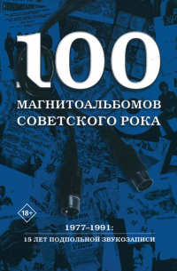 100 магнитоальбомов советского рока. Избранные страницы истории отечественного рока. 1977–1991: 15 лет подпольной звукозаписи