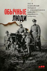 Кристофер Браунинг - Обычные люди: 101-й полицейский батальон и «окончательное решение еврейского вопроса»